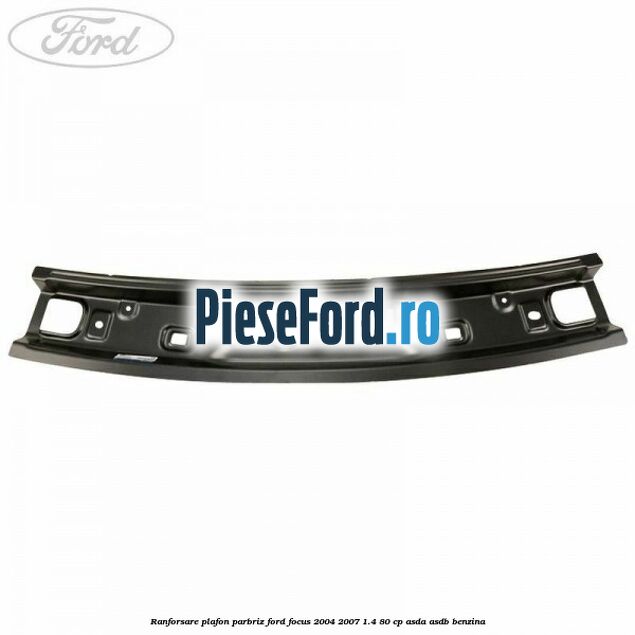 Ranforsare plafon parbriz Ford Focus 2004-2007 1.4 80 cp ASDA, ASDB benzina