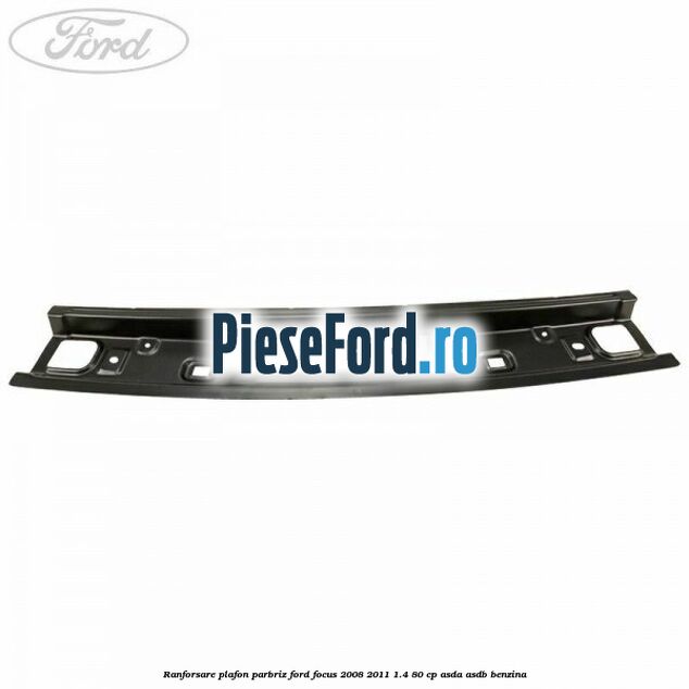 Ranforsare plafon parbriz Ford Focus 2008-2011 1.4 80 cp ASDA, ASDB benzina