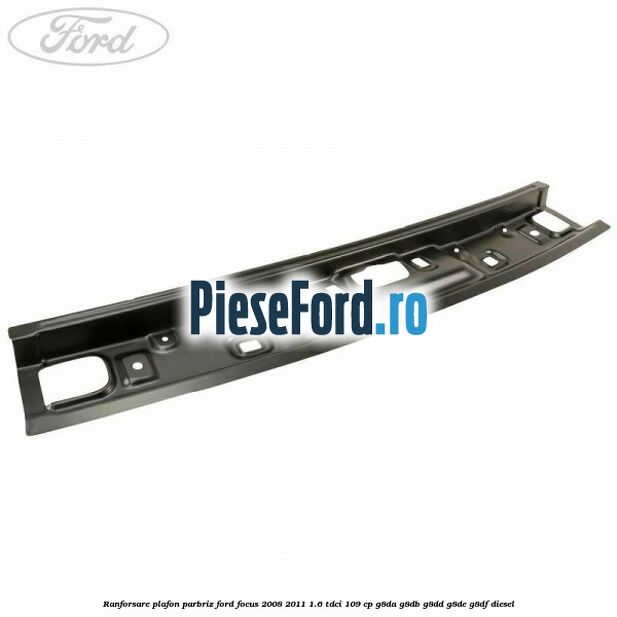 Ranforsare plafon parbriz Ford Focus 2008-2011 1.6 TDCi 109 cp G8DA, G8DB, G8DD, G8DE, G8DF diesel