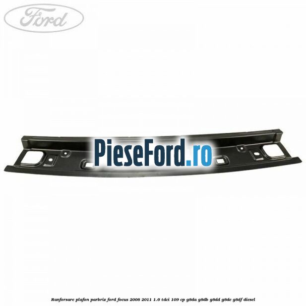 Ranforsare plafon parbriz Ford Focus 2008-2011 1.6 TDCi 109 cp G8DA, G8DB, G8DD, G8DE, G8DF diesel
