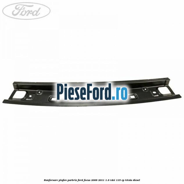 Ranforsare plafon parbriz Ford Focus 2008-2011 1.8 TDCi 115 cp KKDA diesel