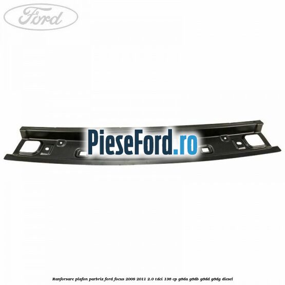 Ranforsare plafon parbriz Ford Focus 2008-2011 2.0 TDCi 136 cp G6DA, G6DB, G6DD, G6DG diesel