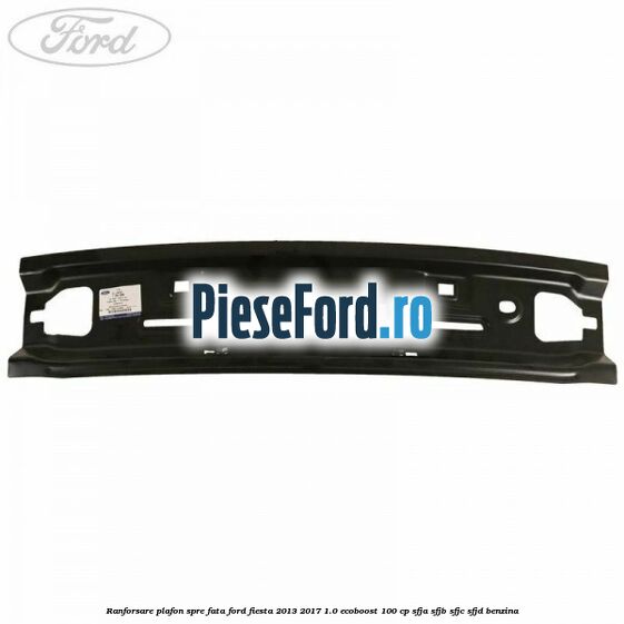 Ranforsare plafon spre fata Ford Fiesta 2013-2017 1.0 EcoBoost 100 cp Ranforsare plafon spre fata Ford Fiesta 2013-2017 1.0 EcoBoost 100 cp SFJA, SFJB, SFJC, SFJD benzina