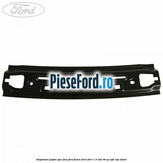 Ranforsare plafon spre fata Ford Fiesta 2013-2017 1.5 TDCi 95 cp XVJB, XVJC diesel