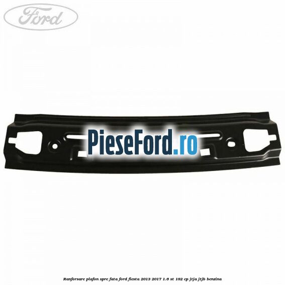 Ranforsare plafon spre fata Ford Fiesta 2013-2017 1.6 ST 182 cp JTJA, JTJB benzina