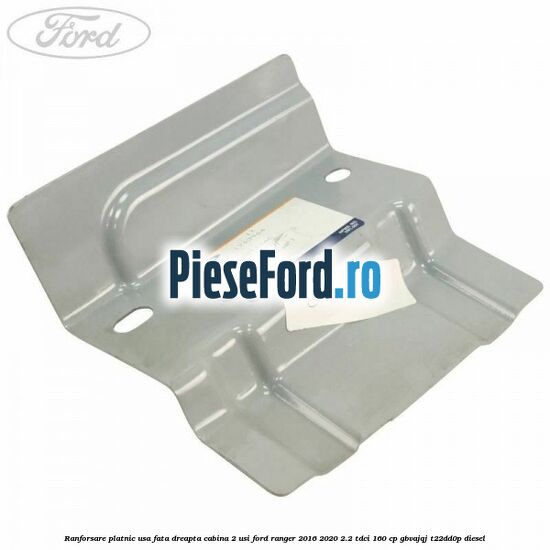 Ranforsare platnic usa fata dreapta cabina 2 usi Ford Ranger 2016-2020 2.2 TDCi 160 cp Ranforsare platnic usa fata dreapta cabina 2 usi Ford Ranger 2016-2020 2.2 TDCi 160 cp GBVAJQJ, T22DD0P diesel