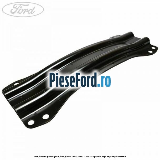 Ranforsare podea fata Ford Fiesta 2013-2017 1.25 82 cp SNJA, SNJB, SNJC, SNJD benzina