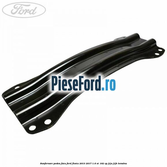 Ranforsare podea fata Ford Fiesta 2013-2017 1.6 ST 182 cp Ranforsare podea fata Ford Fiesta 2013-2017 1.6 ST 182 cp JTJA, JTJB benzina