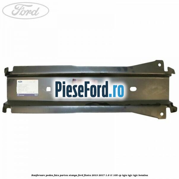 Ranforsare podea fata partea stanga Ford Fiesta 2013-2017 1.6 Ti 105 cp Ranforsare podea fata partea stanga Ford Fiesta 2013-2017 1.6 Ti 105 cp IQJA, IQJC, IQJE benzina