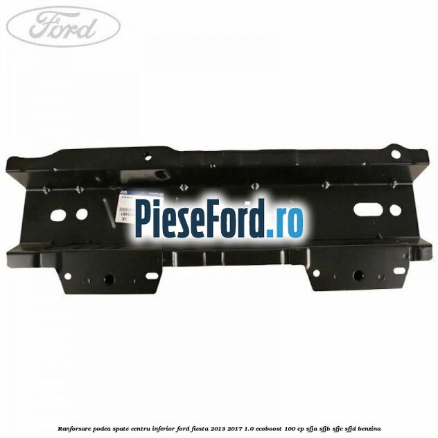 Ranforsare podea spate centru inferior Ford Fiesta 2013-2017 1.0 EcoBoost 100 cp Ranforsare podea spate centru inferior Ford Fiesta 2013-2017 1.0 EcoBoost 100 cp SFJA, SFJB, SFJC, SFJD benzina