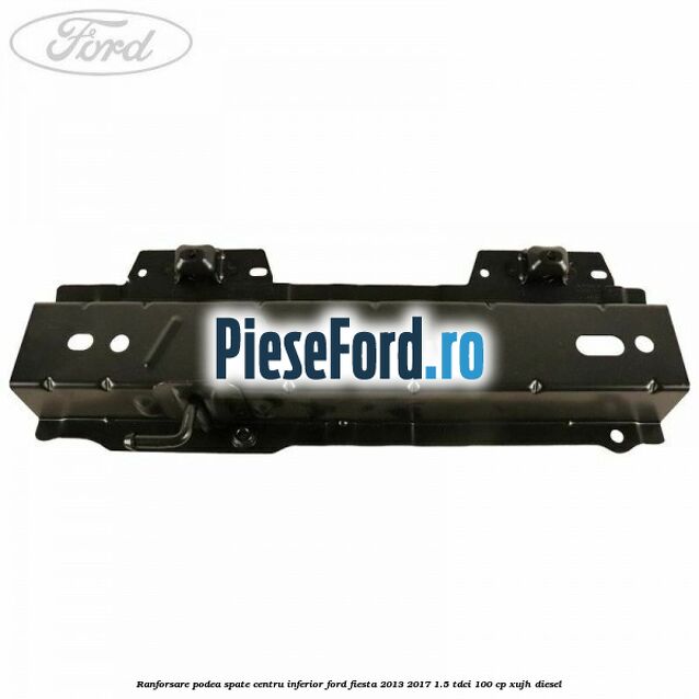 Ranforsare podea spate centru inferior Ford Fiesta 2013-2017 1.5 TDCi 100 cp Ranforsare podea spate centru inferior Ford Fiesta 2013-2017 1.5 TDCi 100 cp XUJH diesel