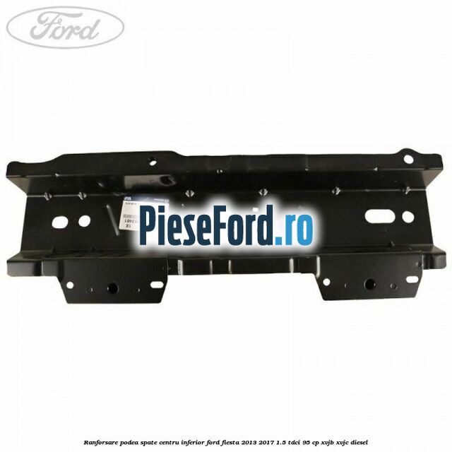 Ranforsare podea spate centru inferior Ford Fiesta 2013-2017 1.5 TDCi 95 cp Ranforsare podea spate centru inferior Ford Fiesta 2013-2017 1.5 TDCi 95 cp XVJB, XVJC diesel