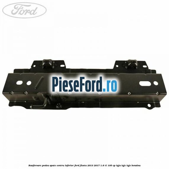 Ranforsare podea spate centru inferior Ford Fiesta 2013-2017 1.6 Ti 105 cp IQJA, IQJC, IQJE benzina