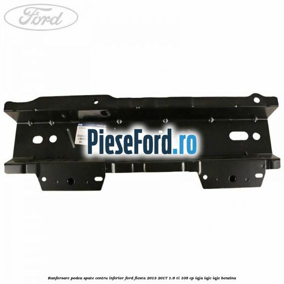 Ranforsare podea spate centru inferior Ford Fiesta 2013-2017 1.6 Ti 105 cp IQJA, IQJC, IQJE benzina