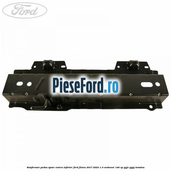 Ranforsare podea spate centru inferior Ford Fiesta 2017-2023 1.0 EcoBoost 140 cp YYJE, YYJG benzina