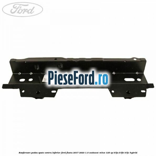 Ranforsare podea spate centru inferior Ford Fiesta 2017-2023 1.0 EcoBoost mHEV 125 cp Ranforsare podea spate centru inferior Ford Fiesta 2017-2023 1.0 EcoBoost mHEV 125 cp B7JA, B7JB, B7JC Hybrid