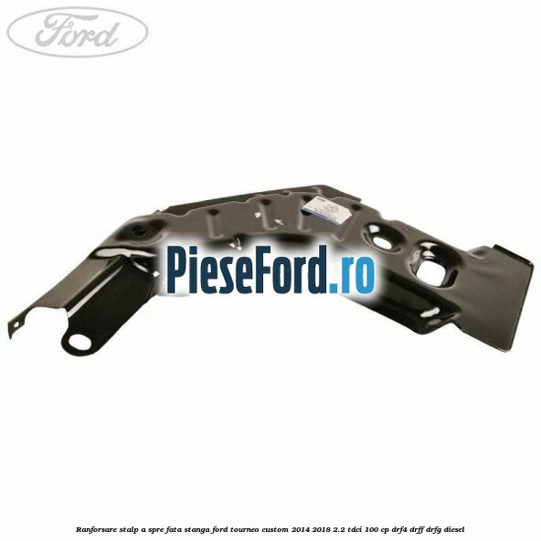 Ranforsare stalp A spre fata stanga Ford Tourneo Custom 2014-2018 2.2 TDCi 100 cp DRF4, DRFF, DRFG diesel