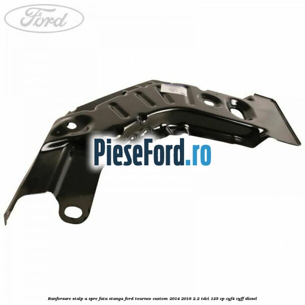 Ranforsare stalp A spre fata stanga Ford Tourneo Custom 2014-2018 2.2 TDCi 125 cp CYF4, CYFF diesel