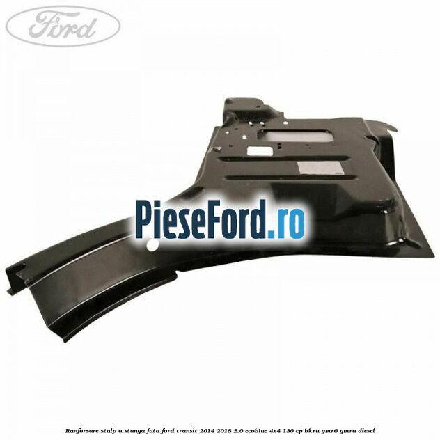 Ranforsare stalp A stanga fata Ford Transit 2014-2018 2.0 EcoBlue 4x4 130 cp BKRA, YMR6, YMRA diesel