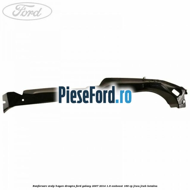 Ranforsare stalp hayon dreapta Ford Galaxy 2007-2014 1.6 EcoBoost 160 cp JTWA, JTWB benzina