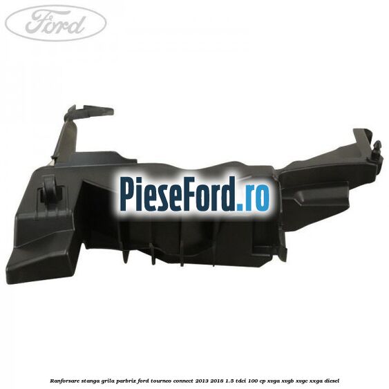 Ranforsare stanga grila parbriz Ford Tourneo Connect 2013-2018 1.5 TDCi 100 cp XVGA, XVGB, XVGC, XXGA diesel