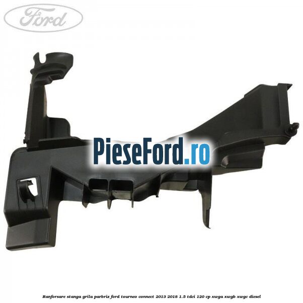 Ranforsare stanga grila parbriz Ford Tourneo Connect 2013-2018 1.5 TDCi 120 cp Ranforsare stanga grila parbriz Ford Tourneo Connect 2013-2018 1.5 TDCi 120 cp XWGA, XWGB, XWGC diesel