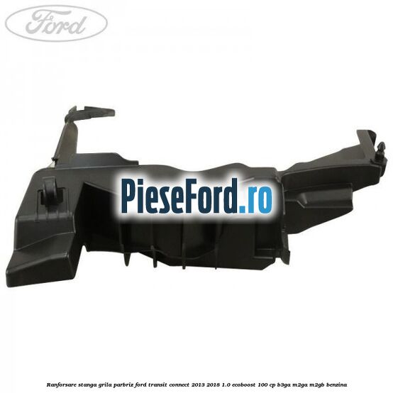 Ranforsare stanga grila parbriz Ford Transit Connect 2013-2018 1.0 EcoBoost 100 cp B3GA, M2GA, M2GB benzina