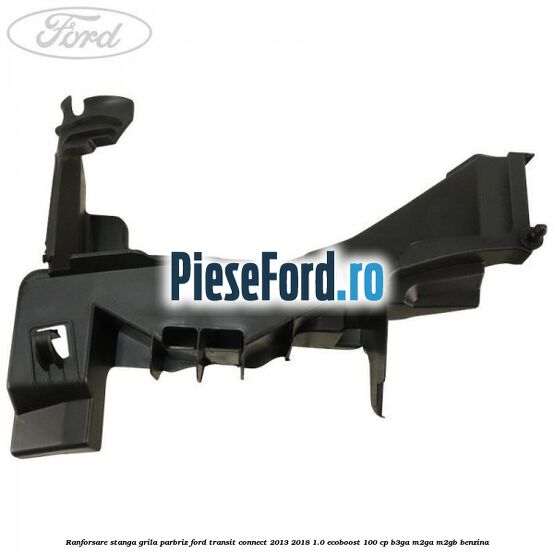 Ranforsare stanga grila parbriz Ford Transit Connect 2013-2018 1.0 EcoBoost 100 cp B3GA, M2GA, M2GB benzina