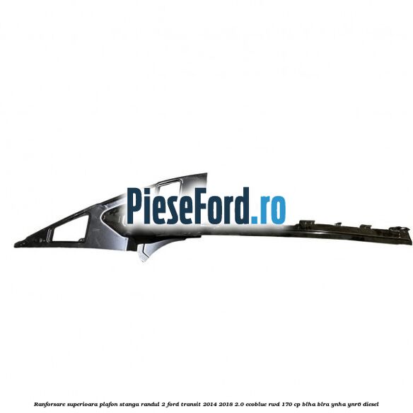 Ranforsare superioara plafon stanga randul 2 Ford Transit 2014-2018 2.0 EcoBlue RWD 170 cp BLHA, BLRA, YNHA, YNR6 diesel