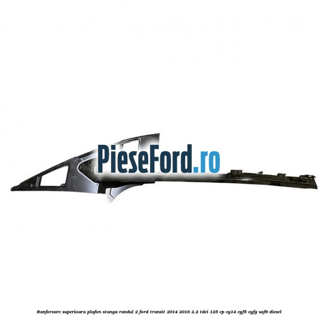 Ranforsare superioara plafon stanga randul 2 Ford Transit 2014-2018 2.2 TDCi 125 cp CY14, CYF5, CYFG, USF6 diesel