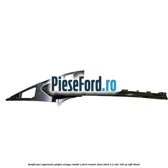 Ranforsare superioara plafon stanga randul 2 Ford Transit 2014-2018 2.2 TDCi 155 cp CVF5 diesel
