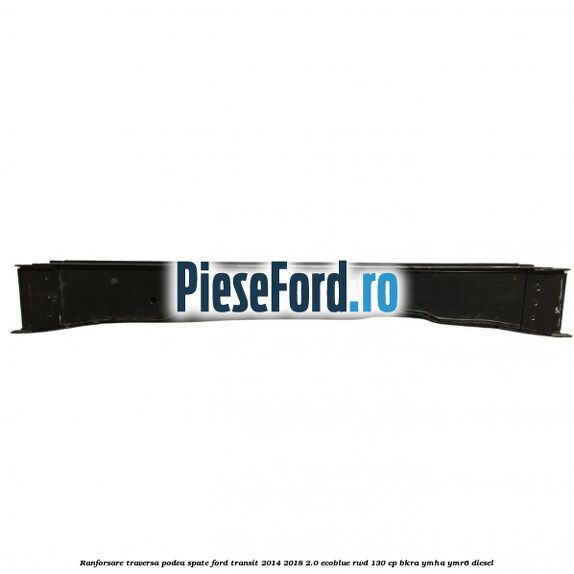 Ranforsare traversa podea spate Ford Transit 2014-2018 2.0 EcoBlue RWD 130 cp Ranforsare traversa podea spate Ford Transit 2014-2018 2.0 EcoBlue RWD 130 cp BKRA, YMHA, YMR6 diesel