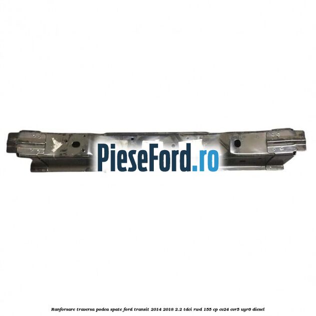 Ranforsare traversa podea spate Ford Transit 2014-2018 2.2 TDCi RWD 155 cp Ranforsare traversa podea spate Ford Transit 2014-2018 2.2 TDCi RWD 155 cp CV24, CVR5, UYR6 diesel