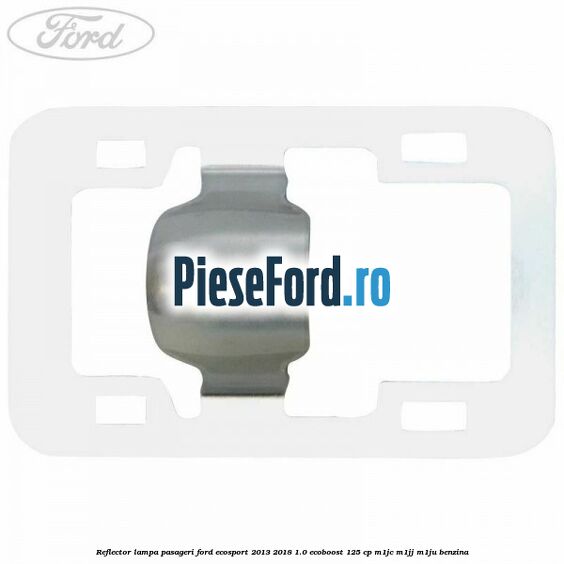 Reflector lampa pasageri Ford EcoSport 2013-2018 1.0 EcoBoost 125 cp M1JC, M1JJ, M1JU benzina