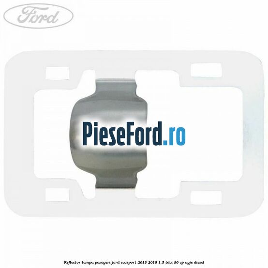 Reflector lampa pasageri Ford EcoSport 2013-2018 1.5 TDCi 90 cp UGJE diesel