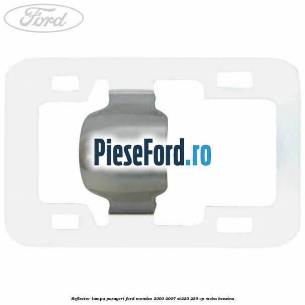 Reflector lampa pasageri Ford Mondeo 2000-2007 ST220 226 cp MEBA benzina
