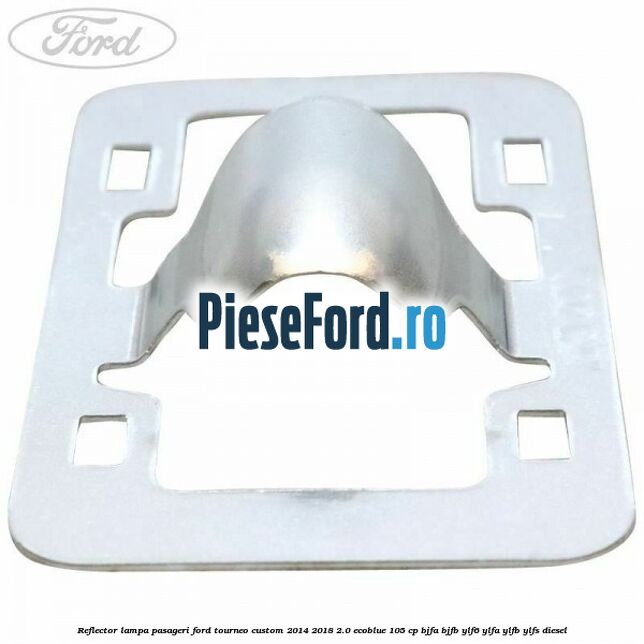 Reflector lampa pasageri Ford Tourneo Custom 2014-2018 2.0 EcoBlue 105 cp BJFA, BJFB, YLF6, YLFA, YLFB, YLFS diesel