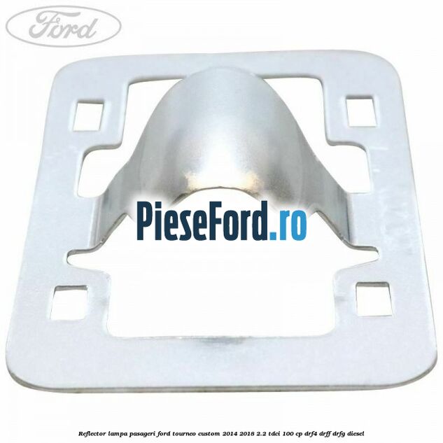 Reflector lampa pasageri Ford Tourneo Custom 2014-2018 2.2 TDCi 100 cp DRF4, DRFF, DRFG diesel
