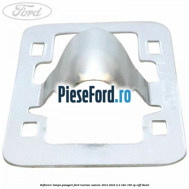 Reflector lampa pasageri Ford Tourneo Custom 2014-2018 2.2 TDCi 155 cp CVFF diesel