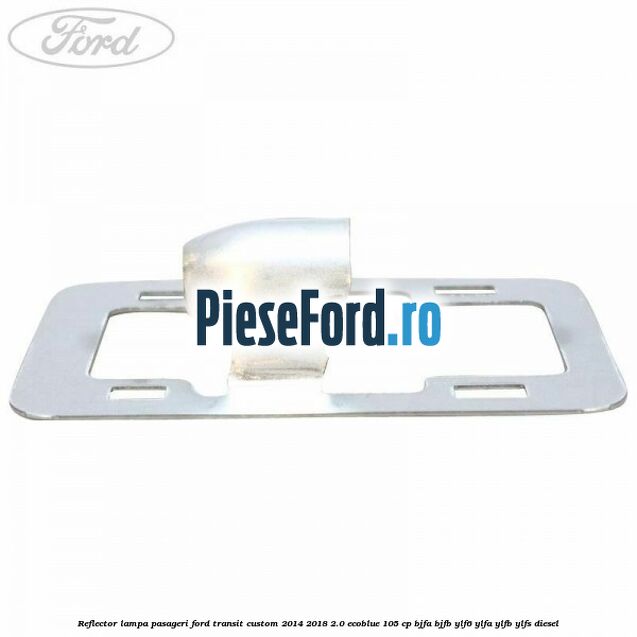 Reflector lampa pasageri Ford Transit Custom 2014-2018 2.0 EcoBlue 105 cp BJFA, BJFB, YLF6, YLFA, YLFB, YLFS diesel