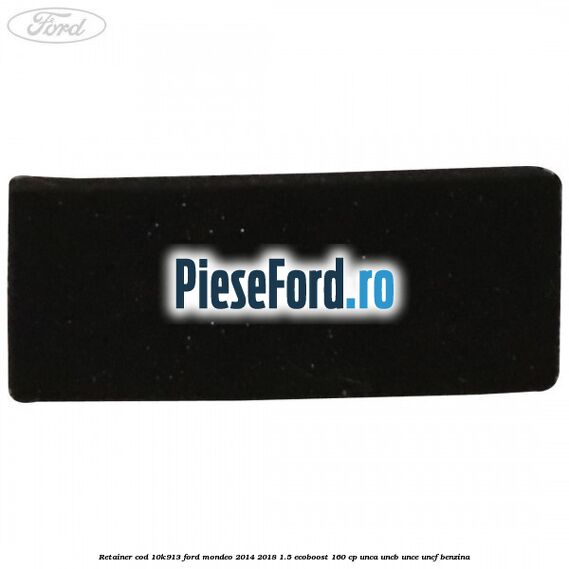 Retainer cod 10K913 Ford Mondeo 2014-2018 1.5 EcoBoost 160 cp UNCA, UNCB, UNCE, UNCF benzina