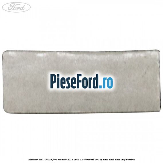Retainer cod 10K913 Ford Mondeo 2014-2018 1.5 EcoBoost 160 cp UNCA, UNCB, UNCE, UNCF benzina
