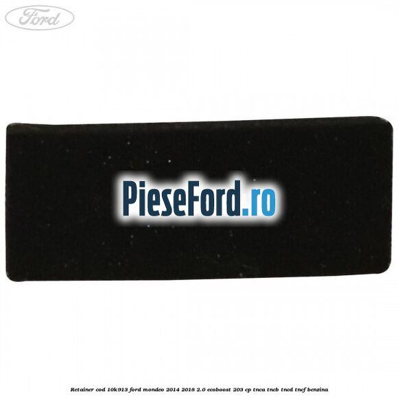 Retainer cod 10K913 Ford Mondeo 2014-2018 2.0 EcoBoost 203 cp TNCA, TNCB, TNCD, TNCF benzina