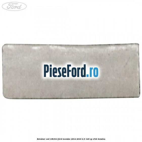 Retainer cod 10K913 Ford Mondeo 2014-2018 2.5 149 cp S7CB benzina