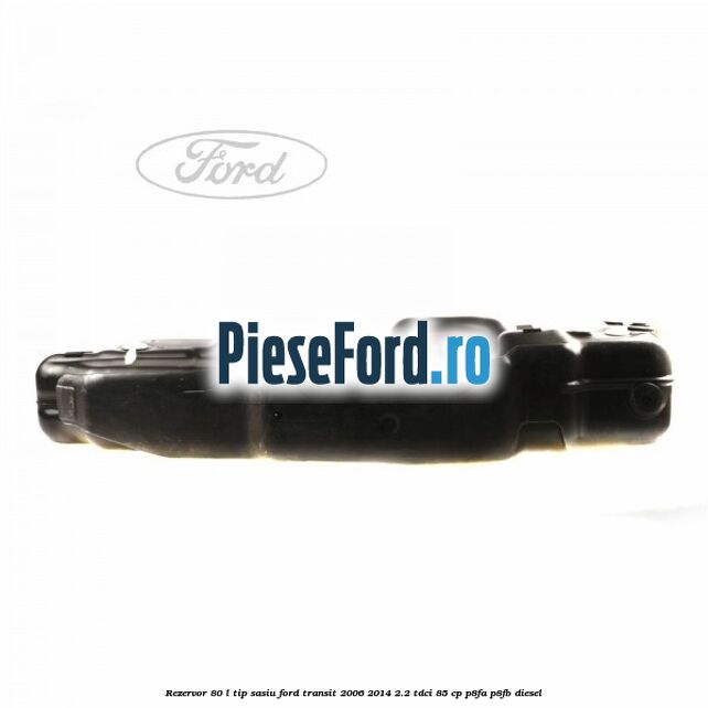 Rezervor 80 L tip sasiu Ford Transit 2006-2014 2.2 TDCi 85 cp P8FA, P8FB diesel