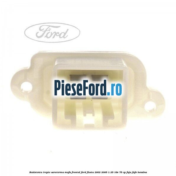 Rezistenta trepte aeroterma mufa frontal Ford Fiesta 2002-2005 1.25 16V 75 cp FUJA, FUJB benzina