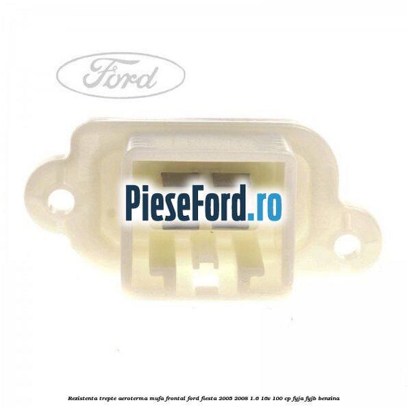 Rezistenta trepte aeroterma mufa frontal Ford Fiesta 2005-2008 1.6 16V 100 cp FYJA, FYJB benzina