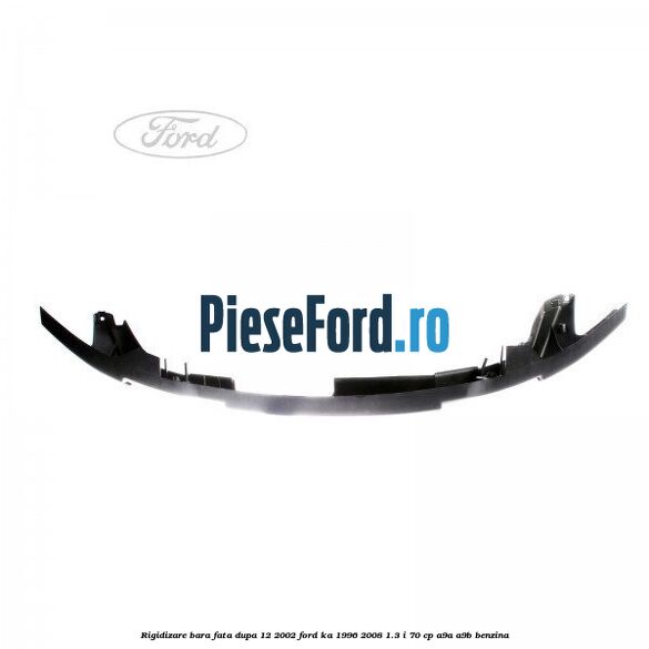 Rigidizare bara fata dupa 12/2002 Ford Ka 1996-2008 1.3 i 70 cp Rigidizare bara fata dupa 12/2002 Ford Ka 1996-2008 1.3 i 70 cp A9A, A9B benzina