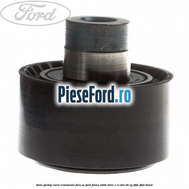 Rola ghidaj curea transmisie fara AC Ford Fiesta 2008-2012 1.4 TDCi 68 cp Rola ghidaj curea transmisie fara AC Ford Fiesta 2008-2012 1.4 TDCi 68 cp F6JB, F6JD diesel