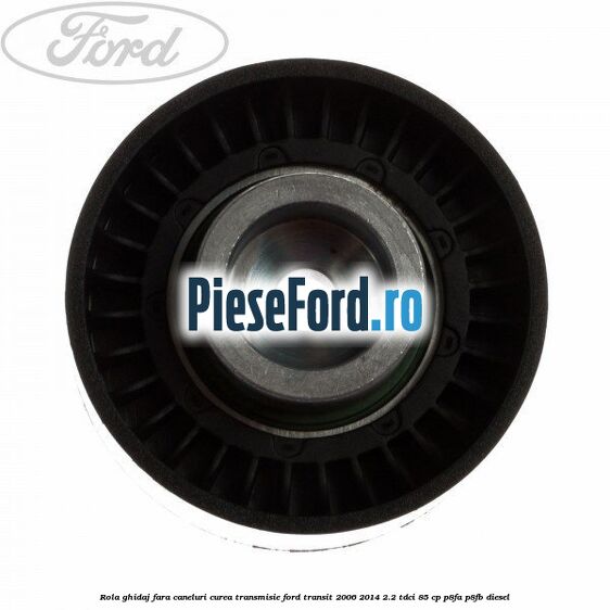 Rola ghidaj fara caneluri curea transmisie Ford Transit 2006-2014 2.2 TDCi 85 cp P8FA, P8FB diesel